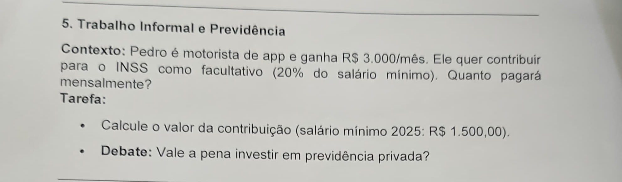 Trabalho Informal e Previdência 
Contexto: Pedro é motorista de app e ganha R$ 3.000/mês. Ele quer contribuir 
para o INSS como facultativo (20% do salário mínimo). Quanto pagará 
mensalmente? 
Tarefa: 
Calcule o valor da contribuição (salário mínimo 2025: R$ 1.500,00). 
Debate: Vale a pena investir em previdência privada?