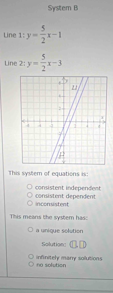 System B
Line 1:y= 5/2 x-1
Line 2: y= 5/2 x-3
This system of equations is:
consistent independent
consistent dependent
inconsistent
This means the system has:
a unique solution
Solution:
infinitely many solutions
no solution