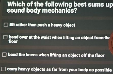 Which of the following best sums up
sound body mechanics?
lift rather than push a heavy object
bend over at the waist when lifting an object from th
floor
bend the knees when lifting an object off the floor
carry heavy objects as far from your body as possible