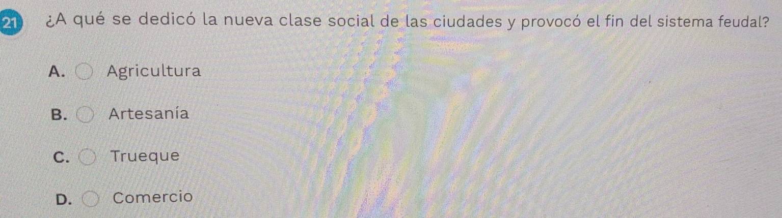 21 ¿A qué se dedicó la nueva clase social de las ciudades y provocó el fin del sistema feudal?
A. Agricultura
B. Artesanía
C. Trueque
D. Comercio