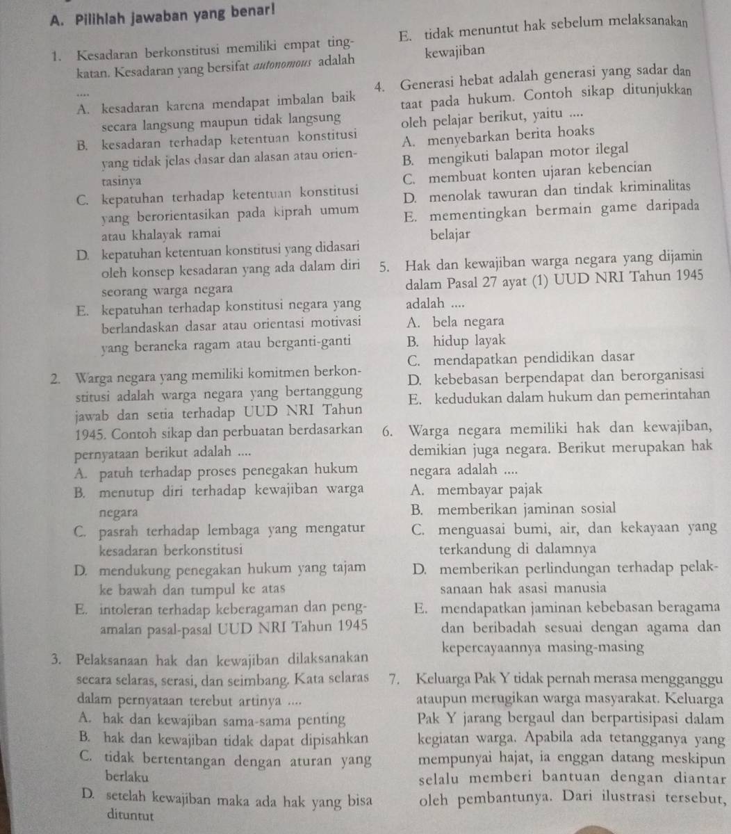 Pilihlah jawaban yang benar!
1. Kesadaran berkonstitusi memiliki empat ting- E. tidak menuntut hak sebelum melaksanakan
katan. Kesadaran yang bersifat autonomous adalah kewajiban
4. Generasi hebat adalah generasi yang sadar dan
A. kesadaran karena mendapat imbalan baik taat pada hukum. Contoh sikap ditunjukkan
secara langsung maupun tidak langsung
B. kesadaran terhadap ketentuan konstitusi oleh pelajar berikut, yaitu ....
A. menyebarkan berita hoaks
yang tidak jelas dasar dan alasan atau orien- B. mengikuti balapan motor ilegal
tasinya
C. membuat konten ujaran kebencian
C. kepatuhan terhadap ketentuan konstitusi D. menolak tawuran dan tindak kriminalitas
yang berorientasikan pada kiprah umum E. mementingkan bermain game daripada
atau khalayak ramai belajar
D. kepatuhan ketentuan konstitusi yang didasari
oleh konsep kesadaran yang ada dalam diri 5. Hak dan kewajiban warga negara yang dijamin
seorang warga negara dalam Pasal 27 ayat (1) UUD NRI Tahun 1945
E. kepatuhan terhadap konstitusi negara yang adalah ....
berlandaskan dasar atau orientasi motivasi A. bela negara
yang beraneka ragam atau berganti-ganti B. hidup layak
C. mendapatkan pendidikan dasar
2. Warga negara yang memiliki komitmen berkon- D. kebebasan berpendapat dan berorganisasi
stitusi adalah warga negara yang bertanggung
jawab dan setia terhadap UUD NRI Tahun E. kedudukan dalam hukum dan pemerintahan
1945. Contoh sikap dan perbuatan berdasarkan 6. Warga negara memiliki hak dan kewajiban,
pernyataan berikut adalah .... demikian juga negara. Berikut merupakan hak
A. patuh terhadap proses penegakan hukum negara adalah ....
B. menutup diri terhadap kewajiban warga A. membayar pajak
negara B. memberikan jaminan sosial
C. pasrah terhadap lembaga yang mengatur C. menguasai bumi, air, dan kekayaan yang
kesadaran berkonstitusi terkandung di dalamnya
D. mendukung penegakan hukum yang tajam D. memberikan perlindungan terhadap pelak-
ke bawah dan tumpul ke atas sanaan hak asasi manusia
E. intoleran terhadap keberagaman dan peng- E. mendapatkan jaminan kebebasan beragama
amalan pasal-pasal UUD NRI Tahun 1945 dan beribadah sesuai dengan agama dan
kepercayaannya masing-masing
3. Pelaksanaan hak dan kewajiban dilaksanakan
secara selaras, serasi, dan seimbang. Kata selaras 7. Keluarga Pak Y tidak pernah merasa mengganggu
dalam pernyataan terebut artinya .... ataupun merugikan warga masyarakat. Keluarga
A. hak dan kewajiban sama-sama penting Pak Y jarang bergaul dan berpartisipasi dalam
B. hak dan kewajiban tidak dapat dipisahkan kegiatan warga. Apabila ada tetangganya yang
C. tidak bertentangan dengan aturan yang mempunyai hajat, ia enggan datang meskipun
berlaku selalu memberi bantuan dengan diantar
D. setelah kewajiban maka ada hak yang bisa oleh pembantunya. Dari ilustrasi tersebut,
dituntut