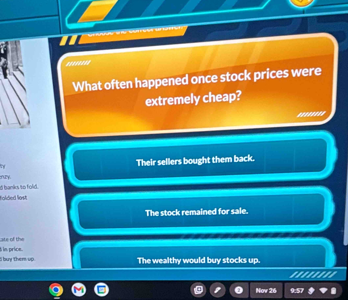 owen
'.......
What often happened once stock prices were
extremely cheap?
'...''''
ty
Their sellers bought them back.
nzy.
d banks to fold.
folded lost
The stock remained for sale.
ate of the
d in price.
d buy them up. The wealthy would buy stocks up.
........
Nov 26 9:57