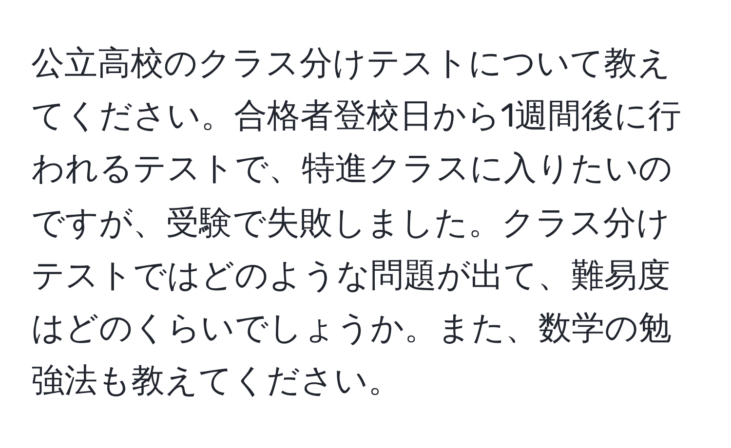 公立高校のクラス分けテストについて教えてください。合格者登校日から1週間後に行われるテストで、特進クラスに入りたいのですが、受験で失敗しました。クラス分けテストではどのような問題が出て、難易度はどのくらいでしょうか。また、数学の勉強法も教えてください。