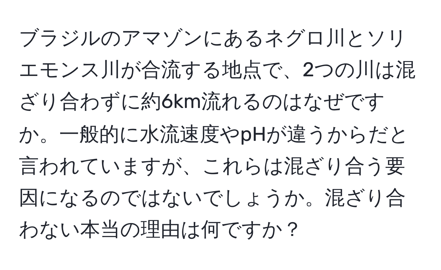 ブラジルのアマゾンにあるネグロ川とソリエモンス川が合流する地点で、2つの川は混ざり合わずに約6km流れるのはなぜですか。一般的に水流速度やpHが違うからだと言われていますが、これらは混ざり合う要因になるのではないでしょうか。混ざり合わない本当の理由は何ですか？