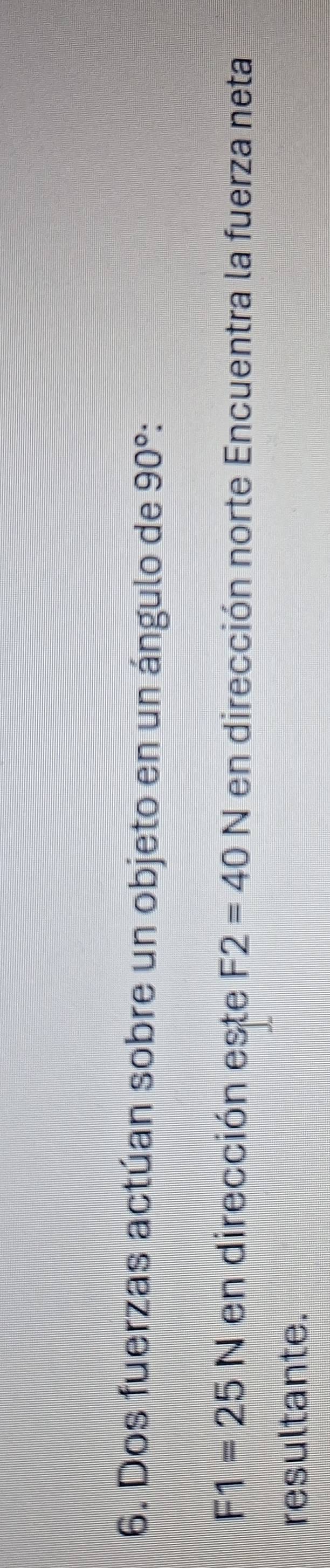 Dos fuerzas actúan sobre un objeto en un ángulo de 90° :
F1=25N en dirección este F2=40N en dirección norte Encuentra la fuerza neta 
resultante.