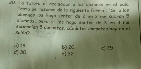 La tutora al acomodar a los alumnos en el aula
trata de razonar de la siguiente forma : "Siñ a los
alumnos los hago sentar de 2 en 2 me sobran 5
alumnos, pero si les hago sentar de 3 en 3 me
sobrarían 5 carpetas. ¿Cuántas carpetas hay en el
salón?.
a) 18 b) 20 c) 25
d) 30 e) 32