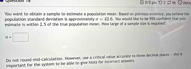 [ 0/5 pts つ 3⇄ 96 Detaí 
You want to obtain a sample to estimate a population mean. Based on previous evidence, you believe the 
population standard deviation is approximately sigma =42.6. You would like to be 95% confident that your 
esimate is within 2.5 of the true population mean. How large of a sample size is required?
n=□
Do not round mid-calculation. However, use a critical value accurate to three decimal places — this is 
important for the system to be able to give hints for incorrect answers.