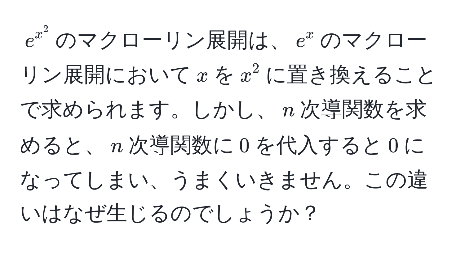 $e^(x^2)$のマクローリン展開は、$e^x$のマクローリン展開において$x$を$x^2$に置き換えることで求められます。しかし、$n$次導関数を求めると、$n$次導関数に$0$を代入すると$0$になってしまい、うまくいきません。この違いはなぜ生じるのでしょうか？