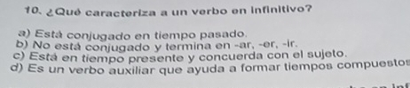 ¿Qué caracteriza a un verbo en infinitivo?
a) Está conjugado en tiempo pasado.
b) No está conjugado y termina en -ar, -er, -ir.
c) Está en tiempo presente y concuerda con el sujeto.
d) Es un verbo auxiliar que ayuda a formar tiempos compuestos