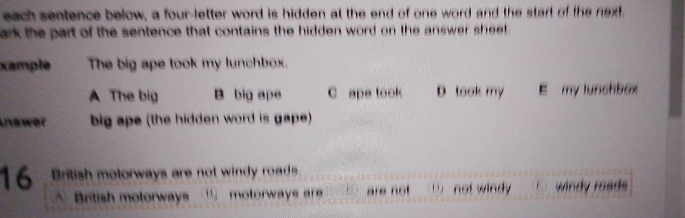 each sentence below, a four-letter word is hidden at the end of one word and the start of the next.
ark the part of the sentence that contains the hidden word on the answer sheet.
xample The big ape took my lunchbox.
A The big B big ape C ape took D look my E my lunchbox
Inswer big ape (the hidden word is gape)
16 British motorways are not windy roads
British motorways B. motorways are are not D not windy wi d road