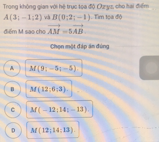 Trong không gian với hệ trục tọa độ Οπyz, cho hai điểm
A(3;-1;2) và B(0;2;-1). Tìm tọa độ
điểm M sao cho vector AM=5vector AB. 
Chọn một đáp án đúng
A M(9;-5;-5).
B M(12;6;3).
C M(-12;14;-13).
D M(12;14;13).