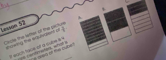 Circle the letter of the picture A. C 
Lesson 52 
showing the equivalent of  4/5 ·
If each face of a cube is _ 
are centimeters, what is 
he area of the cube?