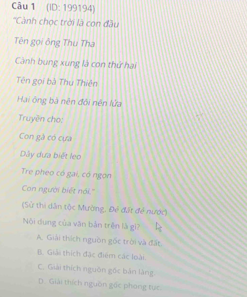 (ID: 199194)
''Cành chọc trời là con đầu
Tên gọi ông Thu Tha
Cành bung xung là con thứ hai
Tên gọi bà Thu Thiên
Hai ông bà nên đôi nên lửa
Truyền cho:
Con gà có cựa
Dây dưa biết leo
Tre pheo có gai, có ngọn
Con người biết nói.''
(Sử thi dân tộc Mường, Đẻ đất đẻ nước)
Nội dung của văn bản trên là gì?
A. Giải thích nguồn gốc trời và đất.
B. Giải thích đặc điểm các loài.
C. Giải thích nguồn gốc bán làng.
D. Giải thích nguồn gốc phong tực.