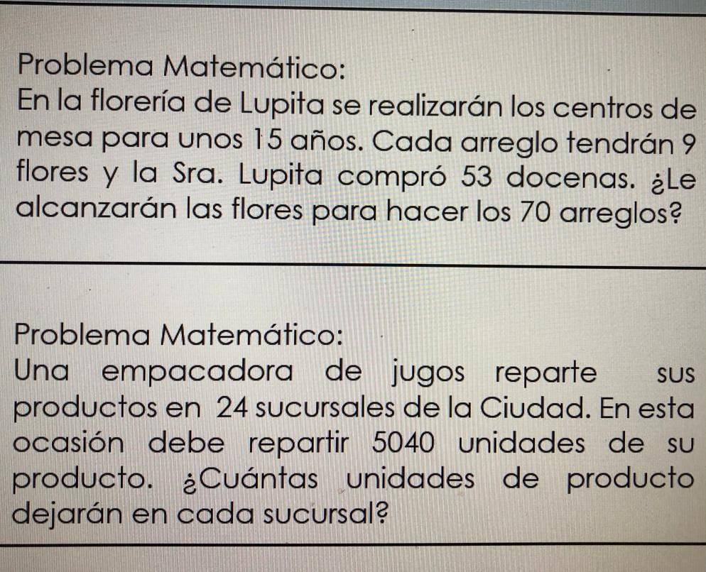 Problema Matemático: 
En la florería de Lupita se realizarán los centros de 
mesa para unos 15 años. Cada arreglo tendrán 9
flores y la Sra. Lupita compró 53 docenas. ¿Le 
alcanzarán las flores para hacer los 70 arreglos? 
Problema Matemático: 
Una empacadora de jugos reparte sus 
productos en 24 sucursales de la Ciudad. En esta 
ocasión debe repartir 5040 unidades de su 
producto. ¿Cuántas unidades de producto 
dejarán en cada sucursal?