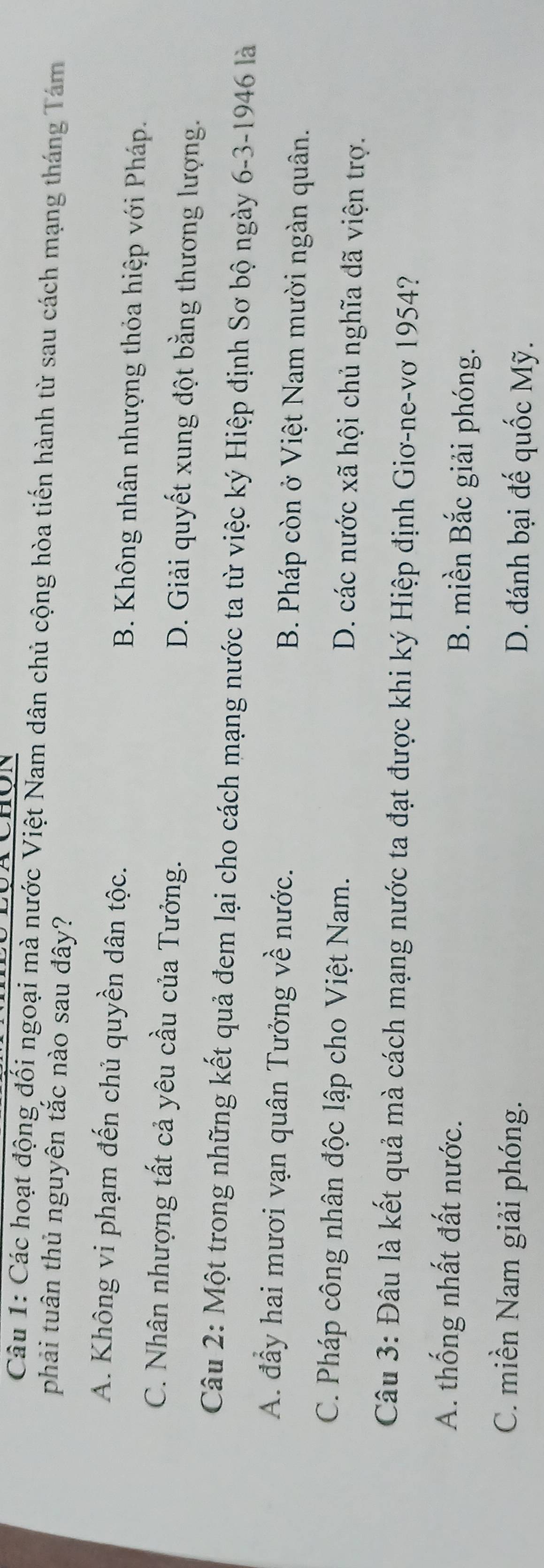 Các hoạt động đối ngoại mà nước Việt Nam dân chủ cộng hòa tiến hành từ sau cách mạng tháng Tám
phải tuân thủ nguyên tắc nào sau đây?
A. Không vi phạm đến chủ quyền dân tộc. B. Không nhân nhượng thỏa hiệp với Pháp.
C. Nhân nhượng tất cả yêu cầu của Tưởng. D. Giải quyết xung đột bằng thương lượng.
Câu 2: Một trong những kết quả đem lại cho cách mạng nước ta từ việc ký Hiệp định Sơ bộ ngày 6-3-1946 là
A. đầy hai mươi vạn quân Tưởng về nước. B. Pháp còn ở Việt Nam mười ngàn quân.
C. Pháp công nhân độc lập cho Việt Nam. D. các nước xã hội chủ nghĩa đã viện trợ.
Câu 3: Đâu là kết quả mà cách mạng nước ta đạt được khi ký Hiệp định Giơ-ne-vơ 1954?
A. thống nhất đất nước.
B. miền Bắc giải phóng.
C. miền Nam giải phóng. D. đánh bại đế quốc Mỹ.