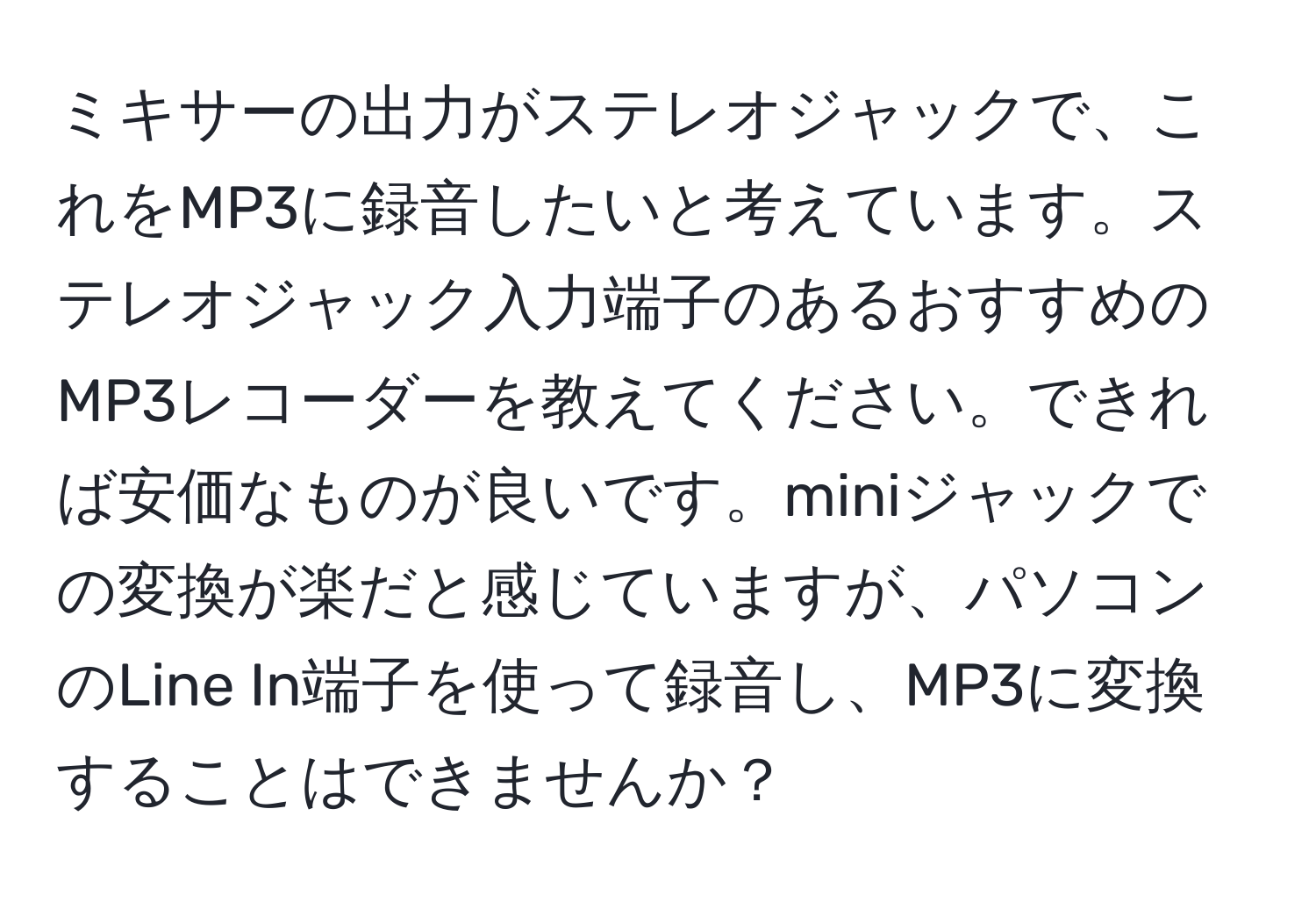 ミキサーの出力がステレオジャックで、これをMP3に録音したいと考えています。ステレオジャック入力端子のあるおすすめのMP3レコーダーを教えてください。できれば安価なものが良いです。miniジャックでの変換が楽だと感じていますが、パソコンのLine In端子を使って録音し、MP3に変換することはできませんか？