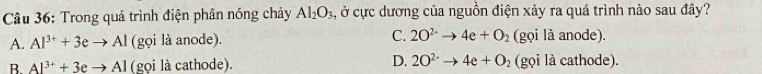 Trong quá trình điện phân nóng chảy Al_2O_3, , ở cực dương của nguồn điện xảy ra quá trình nào sau đây?
A. Al^(3+)+3eto Al (gọi là anode). C. 2O^(2-)to 4e+O_2 (gọi là anode).
B Al^(3+)+3eto Al (gọi là cathode). D. 2O^(2-)to 4e+O_2 (gọi là cathode).