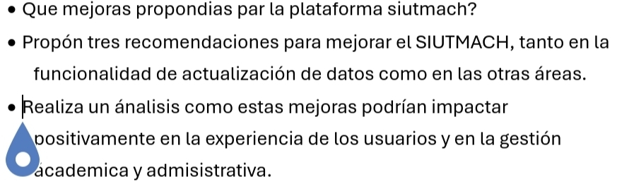 Que mejoras propondias par la plataforma siutmach? 
Propón tres recomendaciones para mejorar el SIUTMACH, tanto en la 
funcionalidad de actualización de datos como en las otras áreas. 
Realiza un ánalisis como estas mejoras podrían impactar 
positivamente en la experiencia de los usuarios y en la gestión 
academica y admisistrativa.