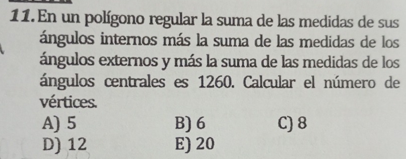 En un polígono regular la suma de las medidas de sus
ángulos internos más la suma de las medidas de los
ángulos externos y más la suma de las medidas de los
ángulos centrales es 1260. Calcular el número de
vértices.
A) 5 B) 6 C) 8
D) 12 E) 20