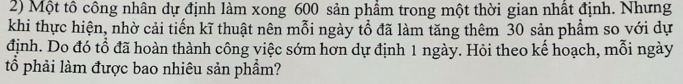 Một tô công nhân dự định làm xong 600 sản phẩm trong một thời gian nhất định. Nhưng 
khi thực hiện, nhờ cải tiến kĩ thuật nên mỗi ngày tổ đã làm tăng thêm 30 sản phẩm so với dự 
định. Do đó tổ đã hoàn thành công việc sớm hơn dự định 1 ngày. Hỏi theo kế hoạch, mỗi ngày 
tổ phải làm được bao nhiêu sản phẩm?