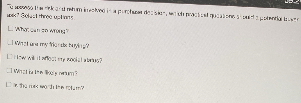 To assess the risk and return involved in a purchase decision, which practical questions should a potential buyer
ask? Select three options.
What can go wrong?
What are my friends buying?
How will it affect my social status?
What is the likely return?
Is the risk worth the return?