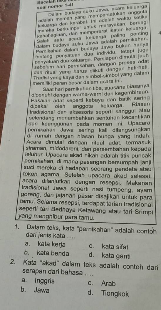 Bacalah taks u
soal nomor 1-4!
Dalam budaya suku Jawa, acara keluarga
adalah momen yang mempersatukan anggota
keluarga dan kerabat. Ini adalah waktu ketika
mereka berkumpul untuk merayakan, berbagi
kebahagiaan, dan mempererat ikatan keluarga.
Salah satu acara keluarga paling penting 4
dalam budaya suku Jawa adalah pernikahan.
Pernikahan dalam budaya Jawa bukan hanya
tentang penyatuan dua individu, tetapi juga
penyatuan dua keluarga. Persiapan dimulai jauh
sebelum hari pernikahan, dengan proses adat
dan ritual yang harus diikuti dengan hati-hati.
Tradisi yang kaya dan simbol-simbol yang dalam
memiliki peran besar dalam acara ini.
Saat hari pernikahan tiba, suasana biasanya
dipenuhi dengan warna-warni dan kegembiraan.
Pakaian adat seperti kebaya dan batik sering
dipakai oleh anggota keluarga. Riasan
tradisional dan aksesoris seperti sanggul atau
selendang menambahkan sentuhan kecantikan
dan keanggunan pada momen ini. Upacara
pernikahan Jawa sering kali dilangsungkan
di rumah dengan hiasan bunga yang indah.
Acara dimulai dengan ritual adat, termasuk
siraman, midodareni, dan persembahan kepada
leluhur. Upacara akad nikah adalah titik puncak
pernikahan, di mana pasangan bersumpah janji
suci mereka di hadapan seorang pendeta atau
tokoh agama. Setelah upacara akad selesai,
acara dilanjutkan dengan resepsi. Makanan
tradisional Jawa seperti nasi tumpeng, ayam
goreng, dan jajanan pasar disajikan untuk para
tamu. Selama resepsi, terdapat tarian tradisional
seperti tari Bedhaya Ketawang atau tari Srimpi
yang menghibur para tamu.
1. Dalam teks, kata “pernikahan” adalah contoh
dari jenis kata ....
a. kata kerja c. kata sifat
b. kata benda d. kata ganti
2. Kata “akad” dalam teks adalah contoh dari
serapan dari bahasa ....
a. Inggris c. Arab
b. Jawa d. Tiongkok