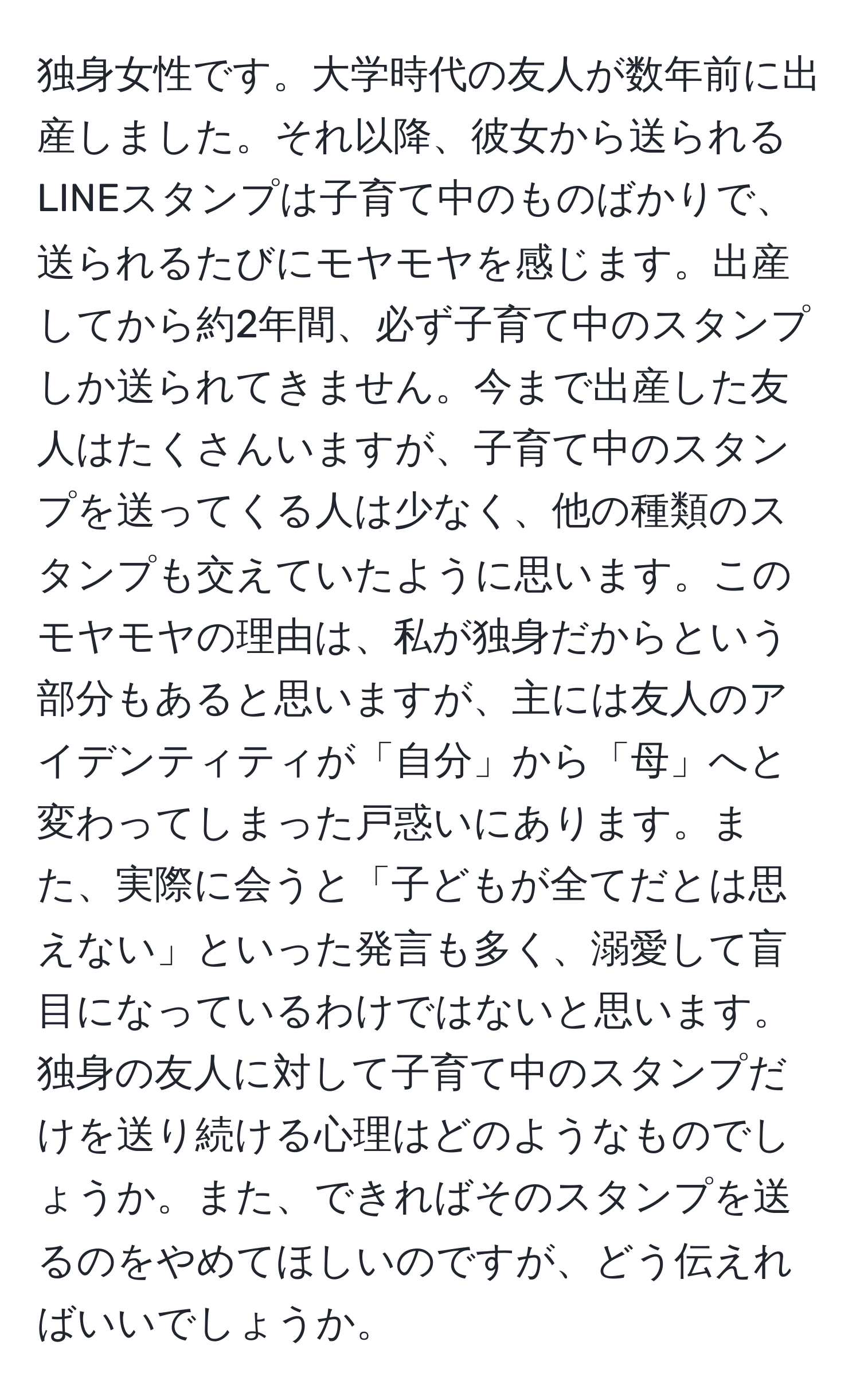 独身女性です。大学時代の友人が数年前に出産しました。それ以降、彼女から送られるLINEスタンプは子育て中のものばかりで、送られるたびにモヤモヤを感じます。出産してから約2年間、必ず子育て中のスタンプしか送られてきません。今まで出産した友人はたくさんいますが、子育て中のスタンプを送ってくる人は少なく、他の種類のスタンプも交えていたように思います。このモヤモヤの理由は、私が独身だからという部分もあると思いますが、主には友人のアイデンティティが「自分」から「母」へと変わってしまった戸惑いにあります。また、実際に会うと「子どもが全てだとは思えない」といった発言も多く、溺愛して盲目になっているわけではないと思います。独身の友人に対して子育て中のスタンプだけを送り続ける心理はどのようなものでしょうか。また、できればそのスタンプを送るのをやめてほしいのですが、どう伝えればいいでしょうか。