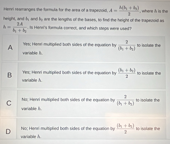 Henri rearranges the formula for the area of a trapezoid, A=frac h(b_1+b_2)2 , where h is the
height, and b_1 and b_2 are the lengths of the bases, to find the height of the trapezoid as
h=frac 2Ab_1+b_2. Is Henri's formula correct, and which steps were used?
A Yes; Henri multiplied both sides of the equation by frac 2(b_1+b_2) to isolate the
variable h.
B Yes; Henri multiplied both sides of the equation by frac (b_1+b_2)2 to isolate the
variable h.
C No; Henri multiplied both sides of the equation by frac 2(b_1+b_2) to isolate the
variable h.
D No; Henri multiplied both sides of the equation by frac (b_1+b_2)2 to isolate the
variable h.