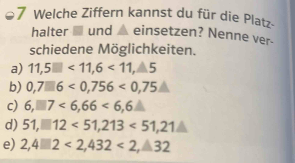 Welche Ziffern kannst du für die Platz-
halter ■ und ▲ einsetzen? Nenne ver-
schiedene Möglichkeiten.
a) 11,5□ <11,6<11,△ 5
b) 0,7□ 6<0,756<0,75
c) 6,□ 7<6,66<6,6
d) 51,□ 12<51,213<51,21△
e) 2,4□ 2<2,432<2,32