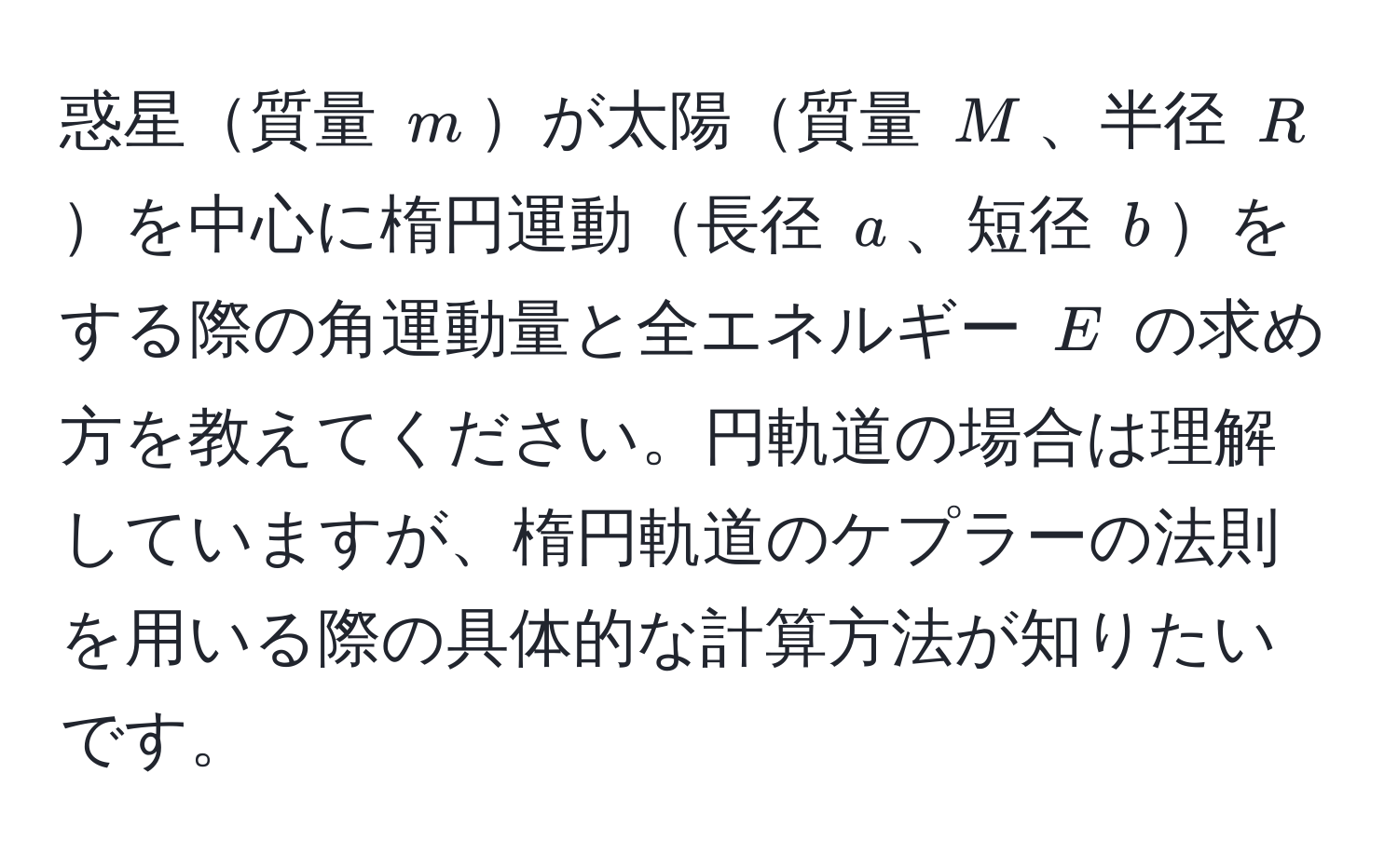 惑星質量 $m$が太陽質量 $M$、半径 $R$を中心に楕円運動長径 $a$、短径 $b$をする際の角運動量と全エネルギー $E$ の求め方を教えてください。円軌道の場合は理解していますが、楕円軌道のケプラーの法則を用いる際の具体的な計算方法が知りたいです。