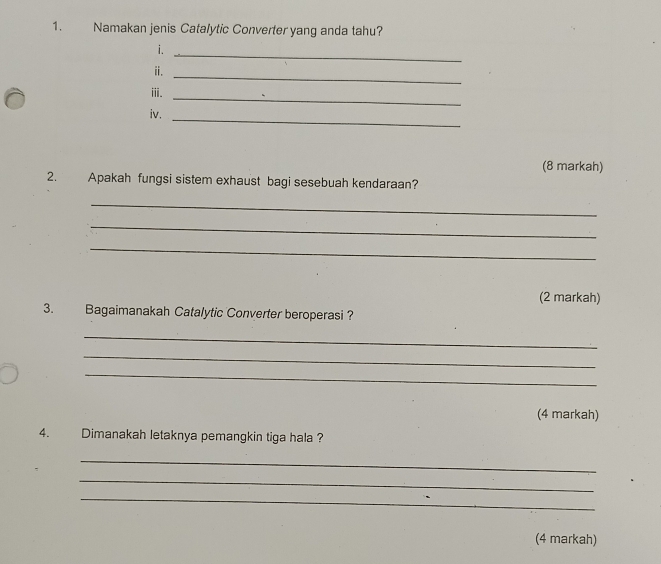 Namakan jenis Catalytic Converter yang anda tahu? 
i. 
_ 
ii. 
_ 
iii. 
_ 
iv. 
_ 
(8 markah) 
2. Apakah fungsi sistem exhaust bagi sesebuah kendaraan? 
_ 
_ 
_ 
(2 markah) 
3. Bagaimanakah Catalytic Converter beroperasi ? 
_ 
_ 
_ 
(4 markah) 
4. Dimanakah letaknya pemangkin tiga hala ? 
_ 
_ 
_ 
(4 markah)