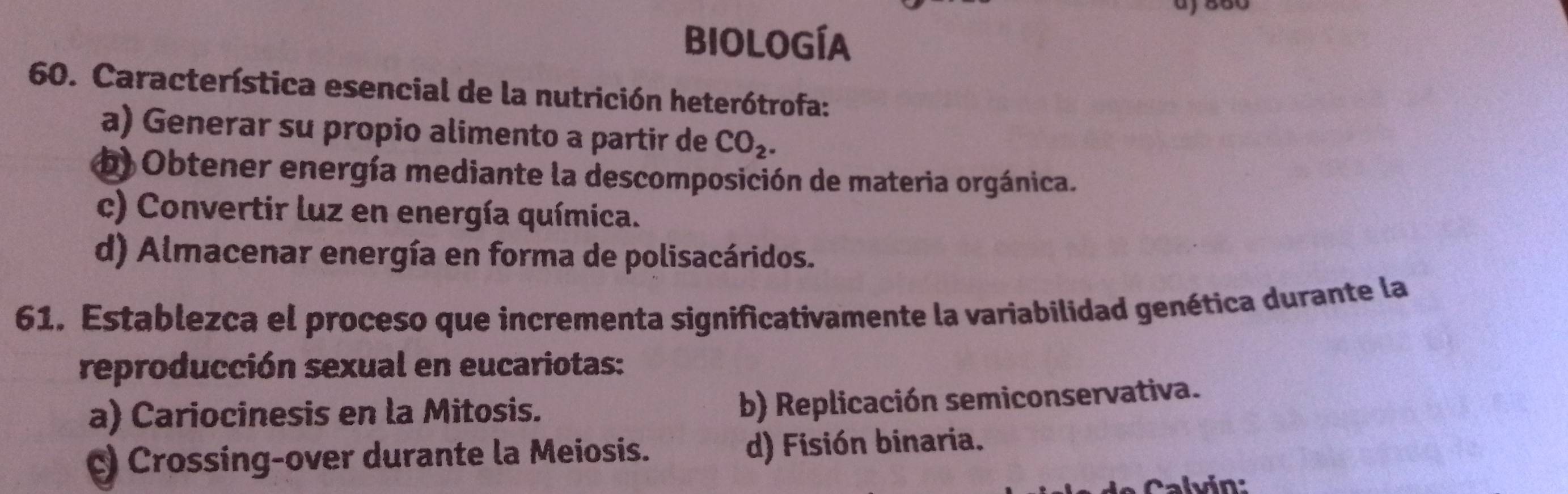 aj 880
biología
60. Característica esencial de la nutrición heterótrofa:
a) Generar su propio alimento a partir de CO_2.
b Obtener energía mediante la descomposición de materia orgánica.
c) Convertir luz en energía química.
d) Almacenar energía en forma de polisacáridos.
61. Establezca el proceso que incrementa significativamente la variabilidad genética durante la
reproducción sexual en eucariotas:
a) Cariocinesis en la Mitosis.
b) Replicación semiconservativa.
c) Crossing-over durante la Meiosis. d) Fisión binaria.