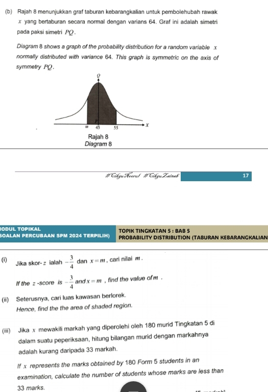 Rajah 8 menunjukkan graf taburan kebarangkalian untuk pembolehubah rawak
x yang bertaburan secara normal dengan varians 64. Graf ini adalah simetri 
pada paksi simetri PQ. 
Diagram 8 shows a graph of the probability distribution for a random variable x
normally distributed with variance 64. This graph is symmetric on the axis of 
symmetry PQ. 
#Gikgu Neerul #Cikgu Zainab 17
IODUL TOPIKAL TOPIK TINGKATAN ! 5+ BAB 5 
SOALAN PERCUBAAN SPM 2024 TERPILIH) PROBABILITY DISTRIBUTION (TABURAN KEBARANGKALIAN 
(i) Jika skor- z ialah - 3/4  dan x=m , cari nilai m. 
If the z -score is - 3/4  and x=m , find the value of m. 
(ii) Seterusnya, cari luas kawasan berlorek. 
Hence, find the the area of shaded region. 
(iii) Jika x mewakili markah yang diperolehi oleh 180 murid Tingkatan 5 di 
dalam suatu peperiksaan, hitung bilangan murid dengan markahnya 
adalah kurang daripada 33 markah. 
If x represents the marks obtained by 180 Form 5 students in an 
examination, calculate the number of students whose marks are less than 
33 marks.