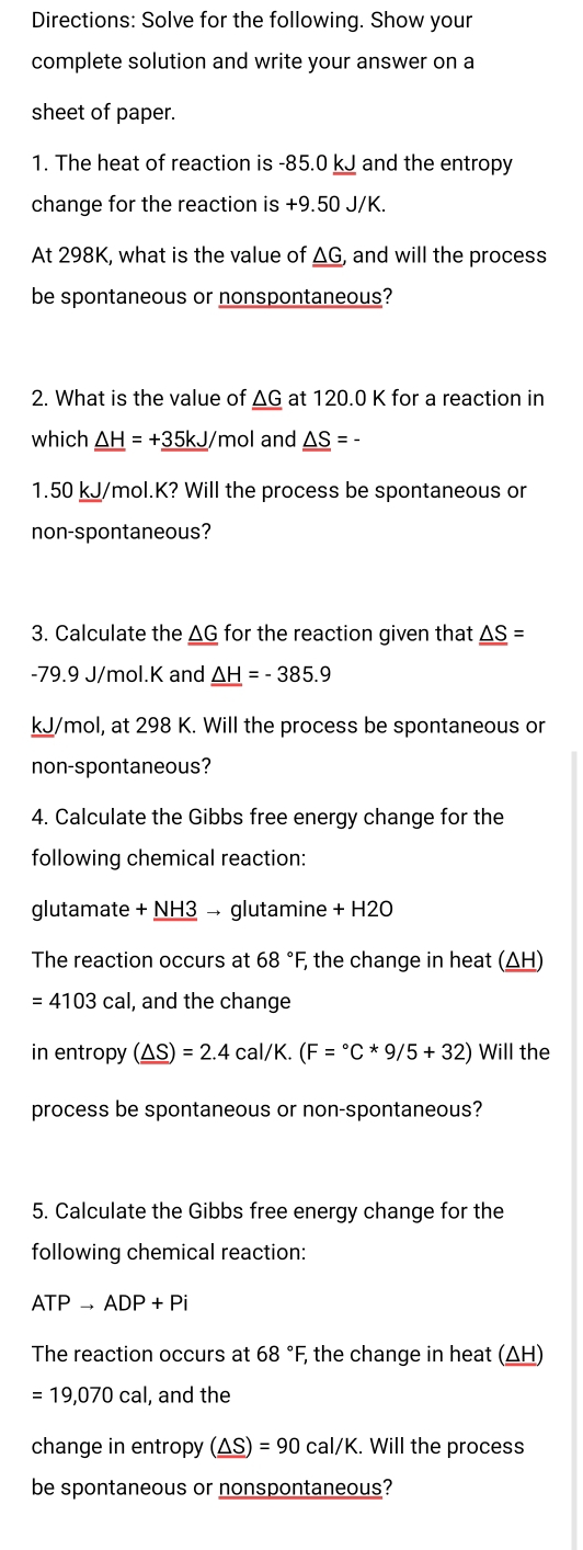 Directions: Solve for the following. Show your 
complete solution and write your answer on a 
sheet of paper. 
1. The heat of reaction is -85.0 kJ and the entropy 
change for the reaction is +9.50 J/K. 
At 298K, what is the value of △ 0 G, and will the process 
be spontaneous or nonspontaneous? 
2. What is the value of _ △ G at 120.0 K for a reaction in 
which _ △ H=+_ 35kJ/ mol and _ _ △ S=-
1.50 kJ/mol.K? Will the process be spontaneous or 
non-spontaneous? 
3. Calculate the _ △ G for the reaction given that _ _ △ S=
-79.9 J/mol.K and _ _ △ H=-385.9
kJ/mol, at 298 K. Will the process be spontaneous or 
non-spontaneous? 
4. Calculate the Gibbs free energy change for the 
following chemical reaction: 
glutamate +_ NH 3 → glutamine + H2O
The reaction occurs at 68°F, the change in heat (ΔH)
=4103cal , and the change 
in entropy (_ △ S)=2.4cal/K.(F=^circ C*9/5+32) Will the 
process be spontaneous or non-spontaneous? 
5. Calculate the Gibbs free energy change for the 
following chemical reaction:
ATPto ADP+Pi
The reaction occurs at 68°F, ; the change in heat (ΔH)
=19,070cal , and the 
change in entropy (_ △ S)=90cal/K. Will the process 
be spontaneous or nonspontaneous?