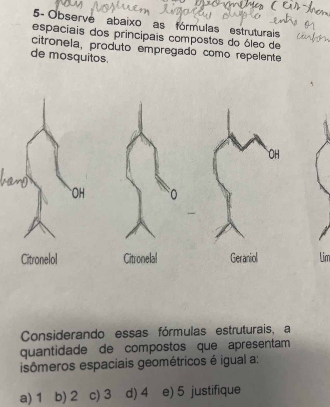 5- Observe abaixo as fórmulas estruturais
espaciais dos principais compostos do óleo de
citronela, produto empregado como repelente
de mosquitos.
Lim
Considerando essas fórmulas estruturais, a
quantidade de compostos que apresentam
isômeros espaciais geométricos é igual a:
a) 1 b) 2 c) 3 d) 4 e) 5 justifique