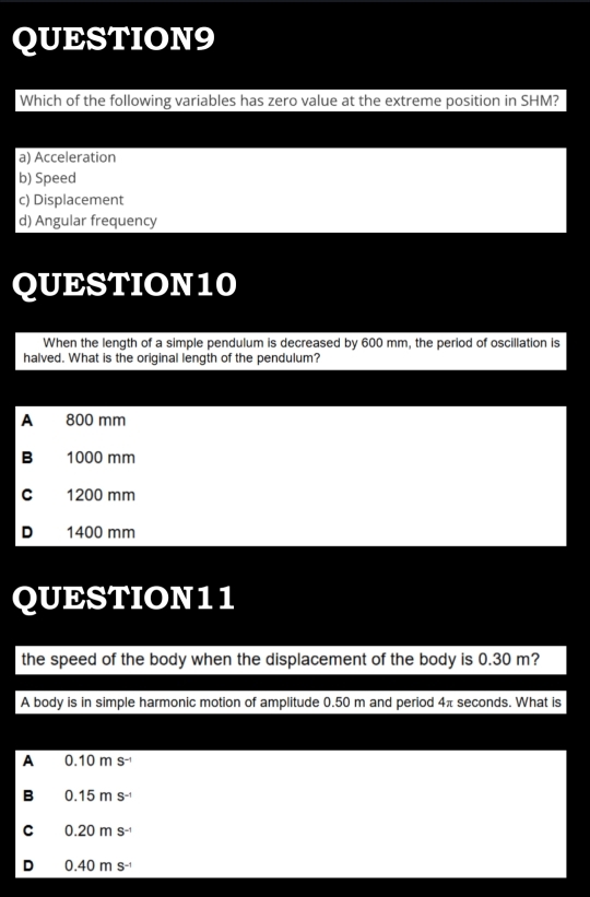 Which of the following variables has zero value at the extreme position in SHM?
a) Acceleration
b) Speed
c) Displacement
d) Angular frequency
QUESTION10
When the length of a simple pendulum is decreased by 600 mm, the period of oscillation is
halved. What is the original length of the pendulum?
A 800 mm
B 1000 mm
C 1200 mm
D 1400 mm
QUESTION11
the speed of the body when the displacement of the body is 0.30 m?
A body is in simple harmonic motion of amplitude 0.50 m and period 4π seconds. What is
A 0.10ms^(-1)
B 0.15ms^(-1)
C 0.20ms^(-1)
D 0.40ms^(-1)