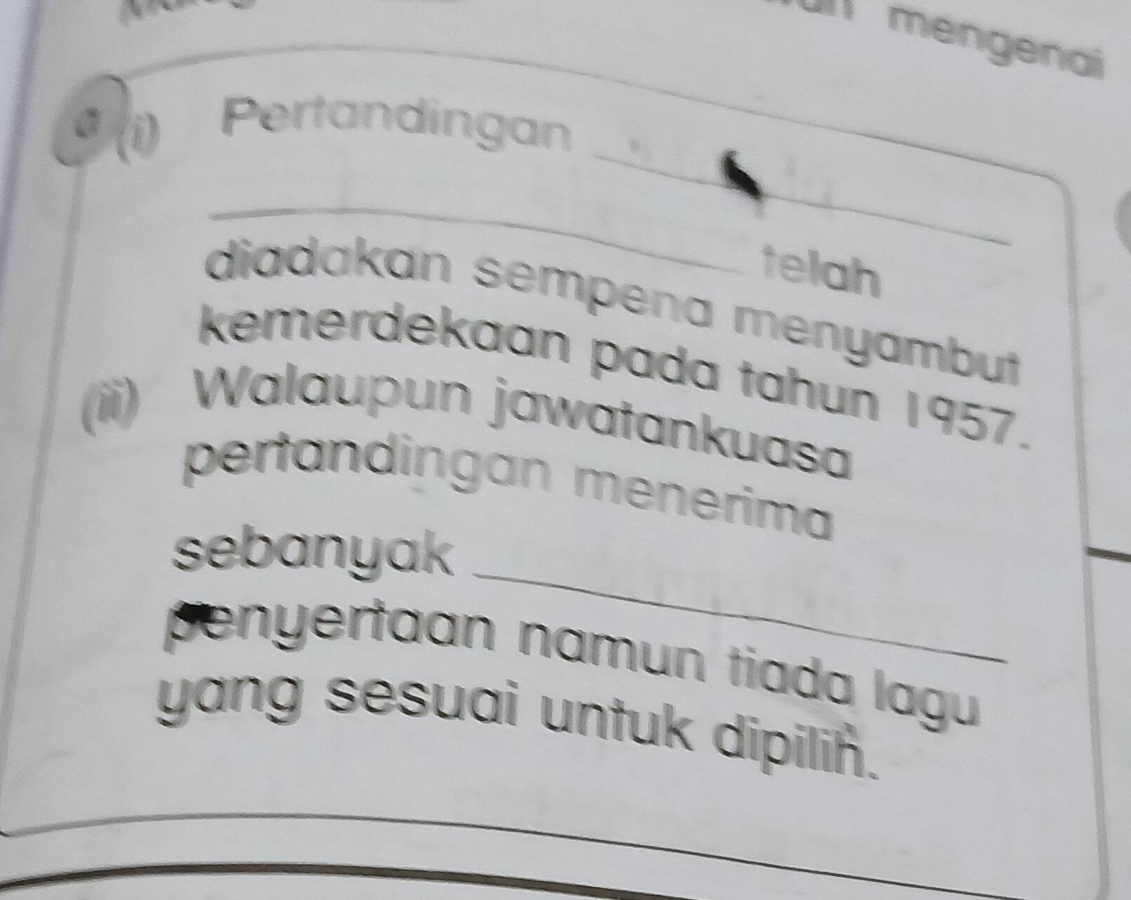 IImengenai 
_ 
D 
Pertandingan 
_ 
_ 
telah 
diadakan sempena menyambut 
kemerdekaan pada tahun 1957. 
(ii) Walaupun jawatankuasa 
pertandingan menerima 
_ 
sebanyak 
penyertaan namun tiada lagu 
yang sesuai untuk dipilin.