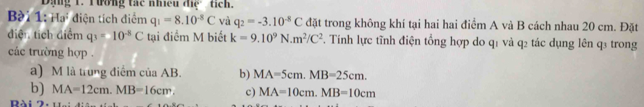 Dạng 1. Tường tác nhiều điệ tích.
Bài 1: Hai điện tích điểm q_1=8.10^(-8)C và q_2=-3.10^(-8)C đặt trong không khí tại hai hai điểm A và B cách nhau 20 cm. Đặt
diện tích diểm q_3=10^(-8)C tại điểm M biết k=9.10^9N.m^2/C^2. Tính lực tĩnh điện tổng hợp do q1 và q2 tác dụng lên q3 trong
các trường hợp .
a) M là trung điểm của AB. b) MA=5cm. MB=25cm.
b) MA=12cm. MB=16cm. c) MA=10cm. MB=10cm