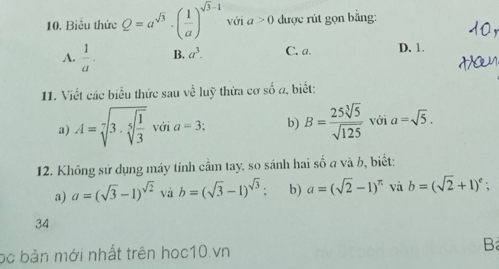 Biểu thức Q=a^(sqrt(3))· ( 1/a )^sqrt(3)-1 với a>0 được rút gọn bằng:
A.  1/a .
B. a^3. C. a. D. 1.
11. Viết các biểu thức sau về luỹ thừa cơ số a, biết:
a) A=sqrt[7](3· sqrt [5]frac 1)3 với a=3 b) B= 25sqrt[3](5)/sqrt(125)  với a=sqrt(5). 
12. Không sử dụng máy tính cầm tay, so sánh hai số a và b, biết:
a) a=(sqrt(3)-1)^sqrt(2) và b=(sqrt(3)-1)^sqrt(3) : b) a=(sqrt(2)-1)^π  và b=(sqrt(2)+1)^e; 
34
bc bản mới nhất trên hoc10.vn
B