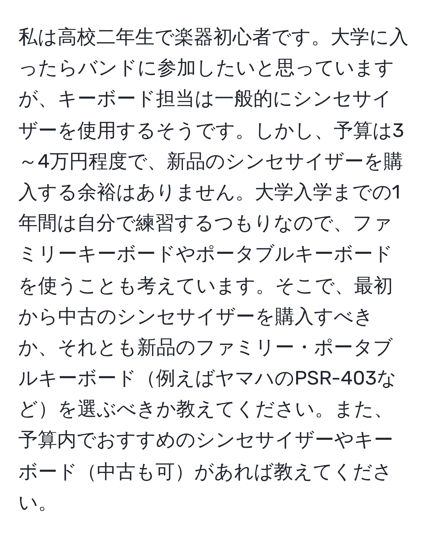 私は高校二年生で楽器初心者です。大学に入ったらバンドに参加したいと思っていますが、キーボード担当は一般的にシンセサイザーを使用するそうです。しかし、予算は3～4万円程度で、新品のシンセサイザーを購入する余裕はありません。大学入学までの1年間は自分で練習するつもりなので、ファミリーキーボードやポータブルキーボードを使うことも考えています。そこで、最初から中古のシンセサイザーを購入すべきか、それとも新品のファミリー・ポータブルキーボード例えばヤマハのPSR-403などを選ぶべきか教えてください。また、予算内でおすすめのシンセサイザーやキーボード中古も可があれば教えてください。