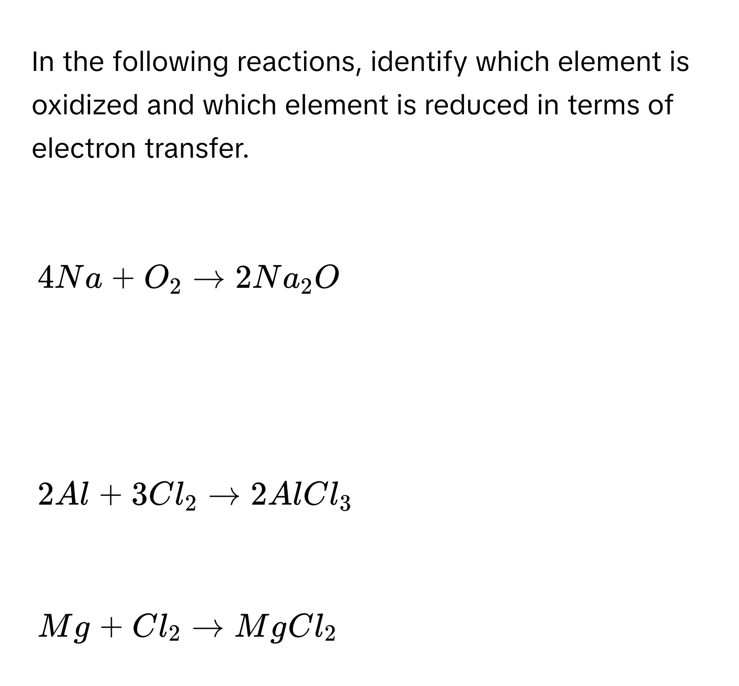 In the following reactions, identify which element is oxidized and which element is reduced in terms of electron transfer.

4Na+O_2to 2Na_2O

2Al+3Cl_2to 2AlCl_3

Mg+Cl_2to MgCl_2