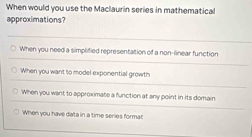 When would you use the Maclaurin series in mathematical
approximations?
When you need a simplified representation of a non-linear function
When you want to model exponential growth
When you want to approximate a function at any point in its domain
When you have data in a time series format