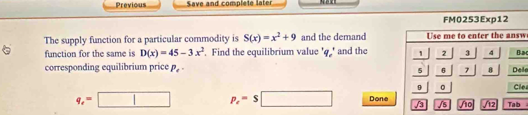 Previous Save and complete later 
FM0253Exp12 
The supply function for a particular commodity is S(x)=x^2+9 and the demand Use me to enter the answ 
function for the same is D(x)=45-3x^2 Find the equilibrium value '' and the 1 2 3 4 Ba 
corresponding equilibrium price P_e·
5 6 7 8 Dele 
9 0 Clea
p_e=$□
q_e=□ Done 
√3 /s /10 j 12 Tab