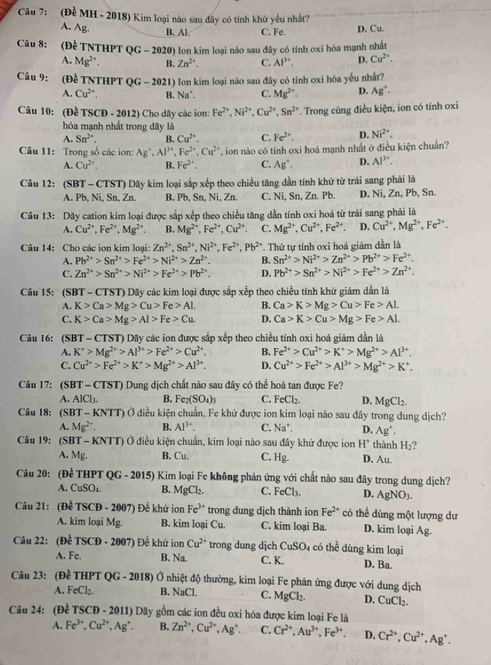 (Đề MH - 2018) Kim loại nào sau đây có tính khử yếu nhất?
A. Ag. B. Al. C. Fe. D. Cu.
Câu 8: (Đề TNTHPT QG-2020) 9) Ion kim loại nào sau đây có tính oxi hóa mạnh nhất
A. Mg^(2+). B. Zn^(2+). C. Al^(3+). D. Cu^(2+).
Câu 9: (Đề TNTHPT QG - 2021) Ion kim loại nào sau đây có tính oxi hóa yếu nhất?
A. Cu^(2+). B. Na*. C. Mg^(2+). D. Ag^+.
Câu 10: (Đề TSCĐ - 2012) Cho dãy các ion: Fe^(2+),Ni^(2+),Cu^(2+),Sn^(2+) T. Trong cùng điều kiện, ion có tính oxi
hóa mạnh nhất trong dãy là
A. Sn^(2+). B. Cu^(2+). C. Fe^(2+). D. Ni^(2+).
Câu 11: Trong số các ion: Ag^4,Al^(3+),Fe^(2+),Cu^(2+) T, ion nào có tính oxi hoá mạnh nhất ở điều kiện chuẩn?
A. Cu^(2+). B. Fe^(2+). C. Ag^+. D. Al^(3+).
Câu 12: (SBT - CTST) Dãy kim loại sắp xếp theo chiều tăng dần tính khử từ trái sang phải là
A. Pb, Ni, Sn, Zn. B. Pb, Sn, Ni, Zn. C. Ni, Sn, Zn. Pb. D. Ni, Zn, Pb, Sn.
Câu 13: Dãy cation kim loại được sắp xếp theo chiều tăng dần tính oxi hoá từ trái sang phải là
A. Cu^(2+),Fe^(2+),Mg^(2+) B. Mg^(2+),Fe^(2+),Cu^(2+). C. Mg^(2+),Cu^(2+),Fe^(2+). D. Cu^(2+),Mg^(2+),Fe^(2+).
Câu 14: Cho các ion kim loại: Zn^(2+),Sn^(2+),Ni^(2+),Fe^(2+),Pb^(2+). Thứ tự tính oxi hoá giảm dần là
A. Pb^(2+)>Sn^(2+)>Fe^(2+)>Ni^(2+)>Zn^(2+). B. Sn^(2+)>Ni^(2+)>Zn^(2+)>Pb^(2+)>Fe^(2+).
C. Zn^(2+)>Sn^(2+)>Ni^(2+)>Fe^(2+)>Pb^(2+). D. Pb^(2+)>Sn^(2+)>Ni^(2+)>Fe^(2+)>Zn^(2+).
Câu 15: (SBT - CTST) Dãy các kim loại được sắp xếp theo chiều tính khử giảm dần là
A. K>Ca>Mg>Cu>Fe>Al. B. Ca>K>Mg>Cu>Fe>Al.
C. K>Ca>Mg>Al>Fe>Cu. D. Ca>K>Cu>Mg>Fe>Al.
Câu 16: (SBT - CTST) Dãy các ion được sắp xếp theo chiều tính oxi hoá giảm dần là
A. K^+>Mg^(2+)>Al^(3+)>Fe^(2+)>Cu^(2+). B. Fe^(2+)>Cu^(2+)>K^+>Mg^(2+)>Al^(3+).
C. Cu^(2+)>Fe^(2+)>K^+>Mg^(2+)>Al^(3+). D. Cu^(2+)>Fe^(2+)>Al^(3+)>Mg^(2+)>K^+.
Câu 17: (SBT − C 151 0 Dung dịch chất nào sau đây có thể hoà tan được Fe?
A. AlCl_3. B. Fe_2(SO_4)_3 C. FeCl_2. D. MgCl_2.
Câu 18: S T - XNTT) Ở Ở điều kiện chuẩn, Fe khử được ion kim loại nào sau đây trong dung dịch?
A. Mg^(2+). B. Al^(3+). C. Na^+. D. Ag^+.
Câu 19: (SBT-KNTT) Ở điều kiện chuẩn, kim loại nào sau đây khử được ion H^+ thành H_2
A. ME B. Cu. C. Hg. D. Au.
Câu 20: Dhat ^2 TI |PT| T QG - 2015) Kim loại Fe không phản ứng với chất nào sau đây trong dung dịch?
A. CuSO_4. B. MgCl_2. C. FeCl_3. D. AgNO_3.
Câu 21: (Đ hat eTSCD-2007) Để khử ion Fe^(3+) trong dung dịch thành ion Fe^(2+) có thể dùng một lượng dư
A. kim loại Mg. B. kim loại Cu. C. kim loại Ba. D. kim loại Ag.
Câu 22: (Đề TSCD-2007) Đề khử ion Cu^(2+) trong dung dịch CuSO_4 có thể dùng kim loại
A. Fe. B. Na. C. K. D. Ba.
Câu 23: (Đề THPT QG - 2018) Ở Ở nhiệt độ thường, kim loại Fe phản ứng được với dung dịch
A. FeCl_2. B. NaCl. C. MgCl_2. D. CuCl_2.
Câu 24: (Đề TSCĐ - 2011) Dãy gồm các ion đều oxi hóa được kim loại Fe là
A. Fe^(3+),Cu^(2+),Ag^+. B. Zn^(2+),Cu^(2+),Ag^+. C. Cr^(2+),Au^(3+),Fe^(3+). D. Cr^(2+),Cu^(2+),Ag^+.