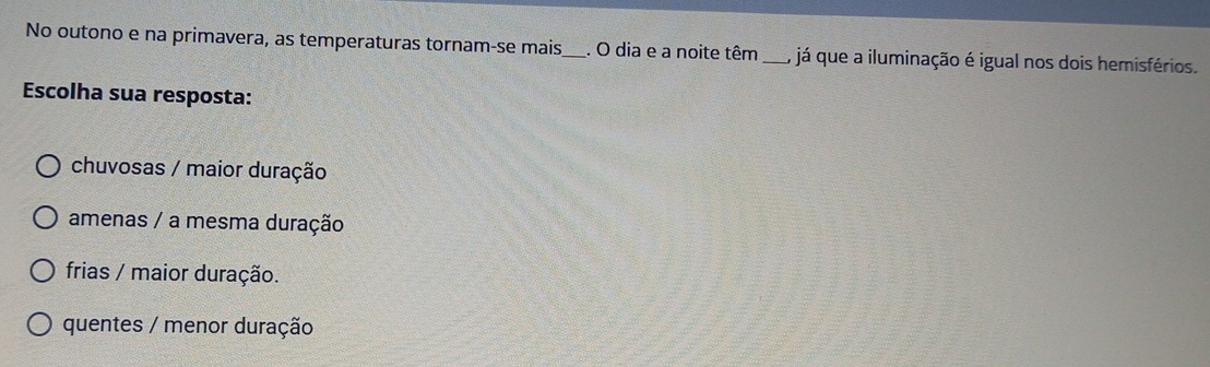 No outono e na primavera, as temperaturas tornam-se mais,_ . O dia e a noite têm_ , já que a iluminação é igual nos dois hemisférios.
Escolha sua resposta:
chuvosas / maior duração
amenas / a mesma duração
frias / maior duração.
quentes / menor duração