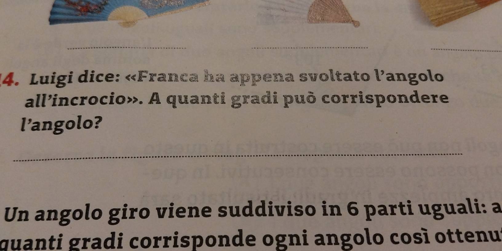 Luigi dice: «Franca ha appena svoltato l’angolo 
all’incrocio». A quanti gradi può corrispondere 
l’angolo? 
_ 
Un angolo giro viene suddiviso in 6 parti uguali: a 
quanti gradi corrisponde ogni angolo così ottenu