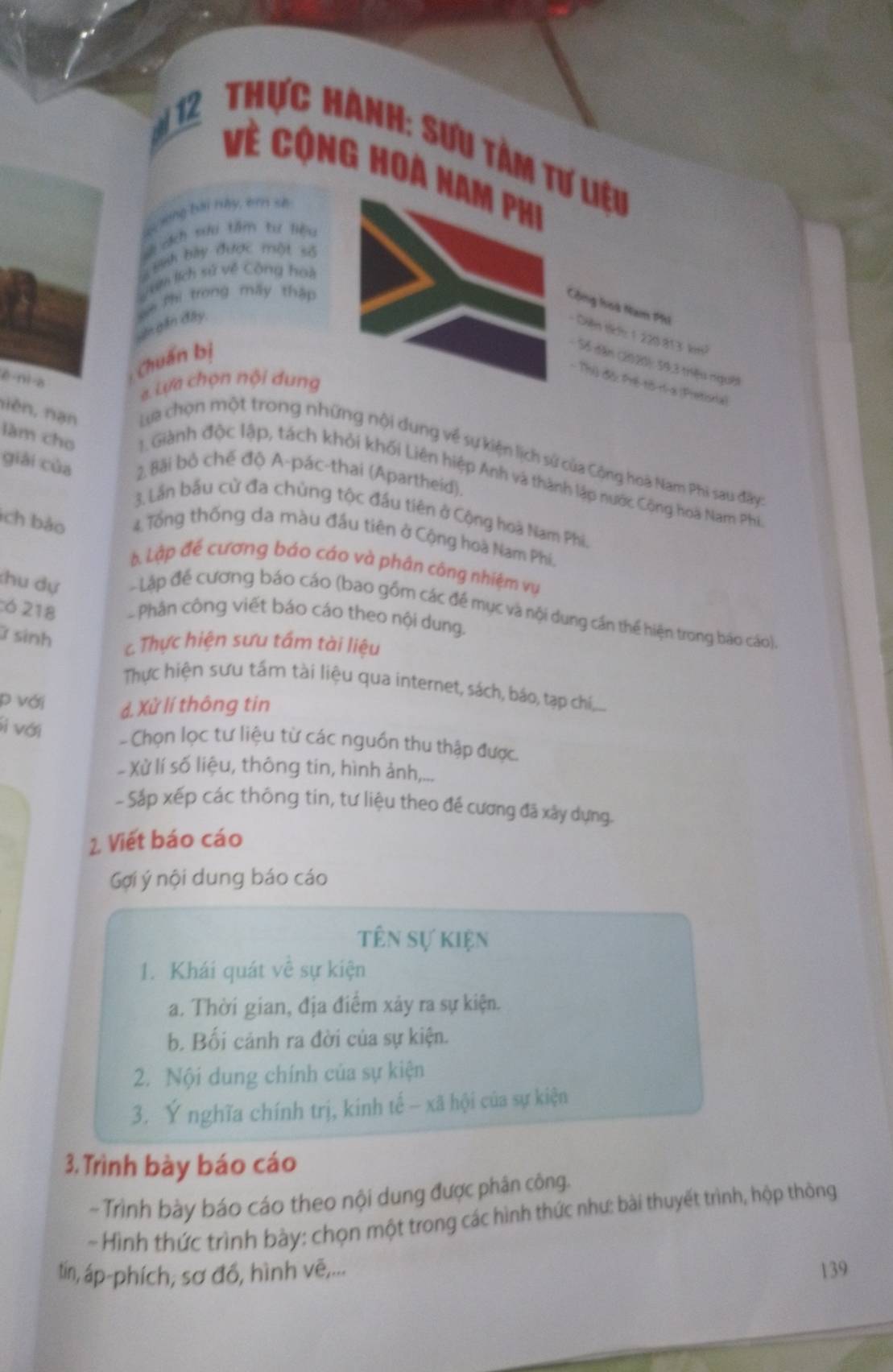 Thực Hành: Sưu tàm tư liệu
Về Cộng hoa nam phi
S xong bài này, ên sẽ
sẽ cịch sưu tâm tư liệu
= Binh bày được một số
sam lịch sử về Công hoà
m Phi trong mấy thập
Cộng looà Nam Phi
Ingần đây
- Diện th: 1 220 813 km²
Chuẩn bị
Số dân (2020): 59,3 triệu người
- Thủ độ: Pré-tô-ri-a (Pretionia)
a Lựa chọn nội dung
nièn, nạn
ē ni-a  Lựa chọn một trong những nội dung về sự kiện lịch sử của Cộng hoà Nam Phi sau đây
giài của 2. Bãi bỏ chế độ A-pác-thai (Apartheid).
làm cho  1 Giành độc lập, tách khỏi khối Liên hiệp Anh và thành lập nước Cộng hoà Nam Phi
3. Lần bầu cử đa chủng tộc đầu tiên ở Cộng hoạ Nam Phi
ch bảo  4 Tổng thống đa màu đầu tiên ở Cộng hoà Nam Phí.
b. Lập đế cương báo cáo và phân công nhiệm vụ
chu dự - Lập để cương báo cáo (bao gồm các để mục và nội dung cần thể hiện trong báo cáo).
:6 218  Phân công viết báo cáo theo nội dung.
ữ sinh c Thực hiện sưu tấm tài liệu
Thực hiện sưu tấm tài liệu qua internet, sách, báo, tạp chí,...
p với d. Xử lí thông tin
Si với
- Chọn lọc tư liệu từ các nguồn thu thập được.
Xử lí số liệu, thông tin, hình ảnh,...
- Sắp xếp các thông tin, tư liệu theo đề cương đã xây dựng.
2. Viết báo cáo
Gợi ý nội dung báo cáo
tên sự kiện
1. Khái quát về sự kiện
a. Thời gian, địa điểm xảy ra sự kiện.
b. Bối cảnh ra đời của sự kiện.
2. Nội dung chính của sự kiện
3. Ý nghĩa chính trị, kinh tế - xã hội của sự kiện
3. Trình bày báo cáo
- Trình bày báo cáo theo nội dung được phân công.
- Hình thức trình bày: chọn một trong các hình thức như: bài thuyết trình, hộp thòng
tín, áp-phích, sơ đồ, hình vẽ,... 139