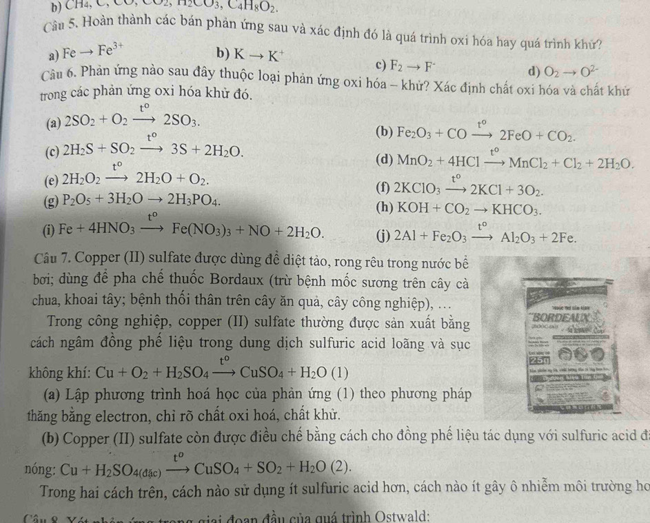 b) C H4,C,CO,CO2,H2CO_3,C_4H_8O_2.
Câu 5. Hoàn thành các bán phản ứng sau và xác định đó là quá trình oxi hóa hay quá trình khữ?
Feto Fe^(3+)
a) l
b) Kto K^+ O_2to O^(2-)
c) F_2to F^- d)
Câu 6. Phản ứng nào sau đây thuộc loại phản ứng oxi hóa - khử? Xác định chất oxi hóa và chất khứ
trong các phản ứng oxi hóa khử đó.
(a) 2SO_2+O_2xrightarrow t°2SO_3.
(c) 2H_2S+SO_2xrightarrow t°3S+2H_2O.
(b) Fe_2O_3+COxrightarrow t°2FeO+CO_2.
(d) MnO_2+4HClxrightarrow t°MnCl_2+Cl_2+2H_2O.
(e) 2H_2O_2xrightarrow t°2H_2O+O_2.
(f) 2KClO_3xrightarrow t°2KCl+3O_2.
(g) P_2O_5+3H_2Oto 2H_3PO_4. (h) KOH+CO_2to KHCO_3.
(i) Fe+4HNO_3xrightarrow t^oFe(NO_3)_3+NO+2H_2O. (j) 2Al+Fe_2O_3xrightarrow t°Al_2O_3+2Fe.
Câu 7. Copper (II) sulfate được dùng để diệt tảo, rong rêu trong nước bề
bơi; dùng để pha chế thuốc Bordaux (trừ bệnh mốc sương trên cây cà
chua, khoai tây; bệnh thối thân trên cây ăn quả, cây công nghiệp), ...
Tr9ộc Trư nêm kían
Trong công nghiệp, copper (II) sulfate thường được sản xuất bằng BORDEALX HOOC-(N    Com
cách ngâm đồng phế liệu trong dung dịch sulfuric acid loãng và sục
không khí: Cu+O_2+H_2SO_4xrightarrow t°CuSO_4+H_2O(l)
(a) Lập phương trình hoá học của phản ứng (1) theo phương pháp
thăng bằng electron, chỉ rõ chất oxi hoá, chất khử.
(b) Copper (II) sulfate còn được điều chế bằng cách cho đồng phế liệu tác dụng với sulfuric acid đi
nóng: Cu+H_2SO_4(dac)xrightarrow t^oCuSO_4+SO_2+H_2O(2).
Trong hai cách trên, cách nào sử dụng ít sulfuric acid hơn, cách nào ít gây ô nhiễm môi trường họ
Cân o vn ng giai đoạn đầu của quá trình Ostwald: