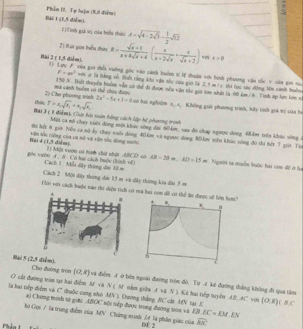 Phần II. Tự luận (8,0 điểm)
5
Bài 1 (1,5 điểm).
1)Tinh giá trị của biểu thức A=sqrt(4-2sqrt 3)- 1/2 sqrt(12)
2) Rút gọn biểu thức B= (sqrt(x)+1)/x+4sqrt(x)+4 · ( x/x+2sqrt(x) + x/sqrt(x)+2 ) với x>0
Bài 2 ( 1,5 điểm).
1) Lực F của giớ thổi vuởng góc vào cánh buồm tỉ lệ thuận với binh phương vận tốc v của gió từc
F=av^2 ới # là hãng số. Biết rằng khi vận tốc của giỏ là 2,5 m/ x thi lực tác động lên cánh buồm
150 N . Biết thuyển buồm vẫn có thể đi được nều vận tốc gió lớn nhất là 90 km / h . Tinh áp lực lớn nh
mà cánh buồm có thể chiu được
2) Cho phương trinh 2x^2-5x+1=0
thức T=x_1sqrt(x_2)+x_2sqrt(x_1) có hai nghiệm x_1,x_2 Khống giải phương trình, hãy tình giả trị của bị
Bài 3 ( 1 điểm). Giải bài toán bằng cách lập hệ phương trình
Một ca nô chạy xuôi dòng một khúc sống đài 60km , sau đó chay ngược dòng 48km trên khúc sông ở
thi hết 6 giờ. Nếu ca nô ấy chạy xuôi đòng 40km và ngược dóng 80km trên khúc sông đó thi hết 7 giờ. Tin
vận tốc riêng của ca nô và vận tốc đòng nước
Bài 4 (1,5 điểm).
góc vườn A , B . Có hai cách buộc (hình vẽ)
1) Một vườn có hình chữ nhật ABCD có AB=20m,AD=15m Người ta muồn buộc hai con đề ở ha
Cách 1 : Mỗi dây thừng đai 10 m.
Cách 2 : Một dây thừng dải 15 m và dây thừng kia dài 5 m 
Hồi với cách buộc nào thi diện tíc mã hai con dễ có thể ăn được sẽ lớn hơn?
A R_1 R_1 B
D
Bài 5 (2,5 điểm).
C
Cho đường tròn (O;R) và điểm A ở bên ngoài đường tròn đó. Từ A kẻ đường thắng không đi qua tâm
O cắt đường tròn tại hai điểm M và N ( M nằm giữa A và N ). Kẻ hai tiếp tuyển AB, AC với (O;R) ( B, C
là hai tiếp điểm và C thuộc cung nhỏ MN ). Đường thẳng BC cắt MN tại E .
a) Chứng minh tứ giác ABOC nội tiếp được trong đường tròn và EB. EC=EM.EN
b) Gọi / là trung điểm của MN . Chứng minh /4 là phân giác của widehat BIC
Phần I DE 2