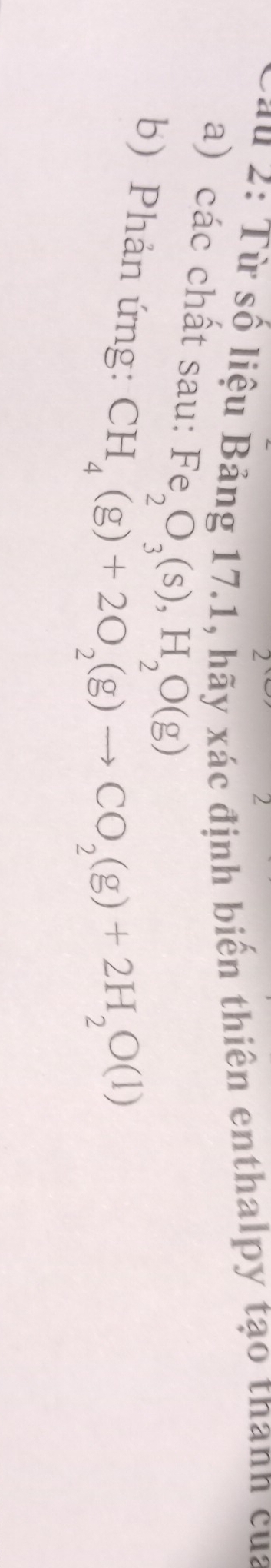 2: Từ số liệu Bảng 17.1, hãy xác định biển thiên enthalpy tạo thanh của 
a) các chất sau: Fe_2O_3(s), H_2O(g)
b) Phản ứng:
CH_4(g)+2O_2(g)to CO_2(g)+2H_2O(l)